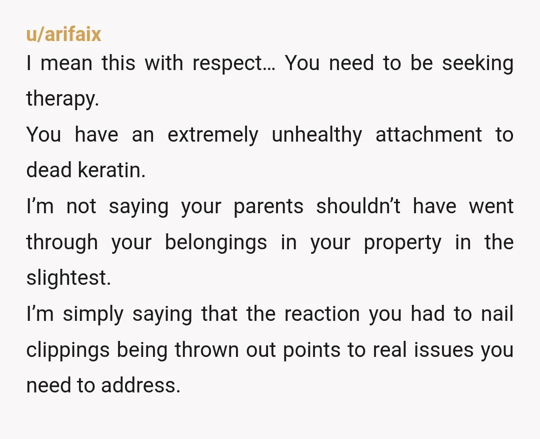u/arifaix I mean this with respect… You need to be seeking therapy. You have an extremely unhealthy attachment to dead keratin. I’m not saying your parents shouldn’t have went through...