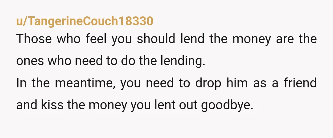 u/TangerineCouch18330 Those who feel you should lend the money are the ones who need to do the lending. In the meantime, you need to drop him as a friend and...