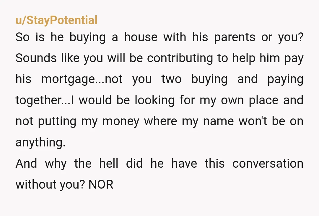 u/StayPotential So is he buying a house with his parents or you? Sounds like you will be contributing to help him pay his mortgage...not you two buying and paying together...I...