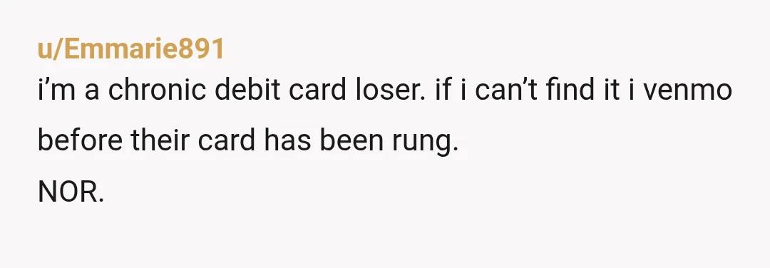 u/Emmarie891
i’m a chronic debit card loser. if i can’t find it i venmo before their card has been rung.
NOR.