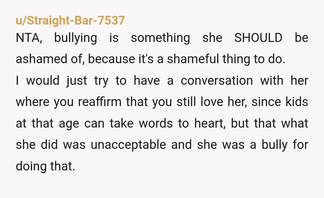 u/Straight-Bar-7537 NTA, bullying is something she SHOULD be ashamed of, because it's a shameful thing to do. I would just try to have a conversation with her where you reaffirm...