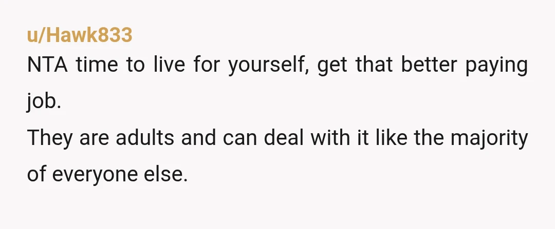 u/Hawk833
NTA time to live for yourself, get that better paying job.
They are adults and can deal with it like the majority of everyone else.