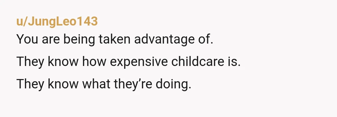 u/JungLeo143
You are being taken advantage of.
They know how expensive childcare is.
They know what they’re doing.