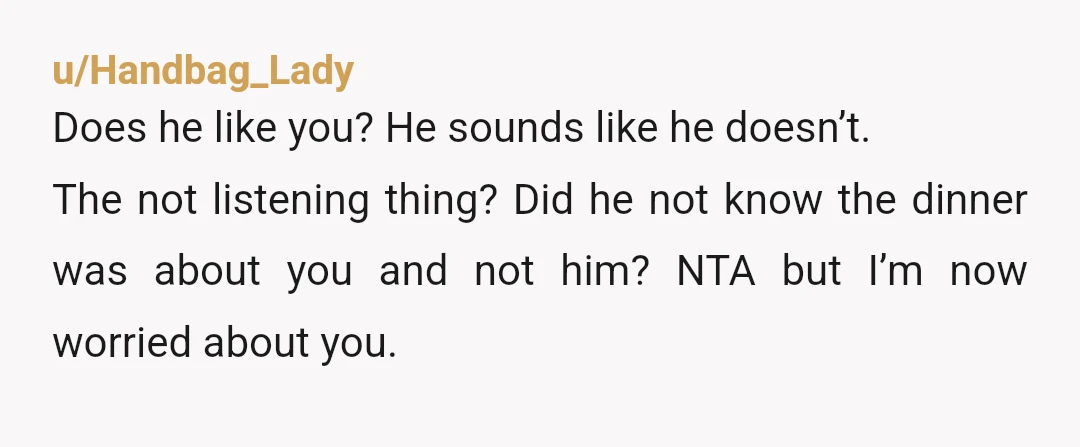 u/Handbag_Lady Does he like you? He sounds like he doesn’t. The not listening thing? Did he not know the dinner was about you and not him? NTA but I’m now...
