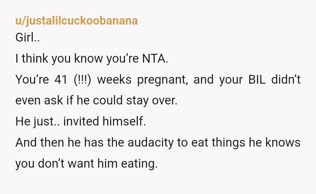u/justalilcuckoobanana Girl.. I think you know you’re NTA. You’re 41 (!!!) weeks pregnant, and your BIL didn’t even ask if he could stay over. He just.. invited himself. And then...
