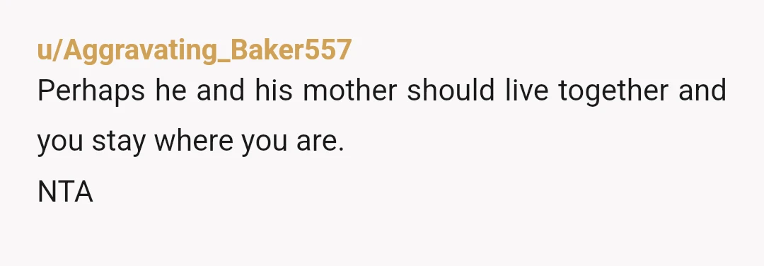 u/Aggravating_Baker557
Perhaps he and his mother should live together and you stay where you are.
NTA