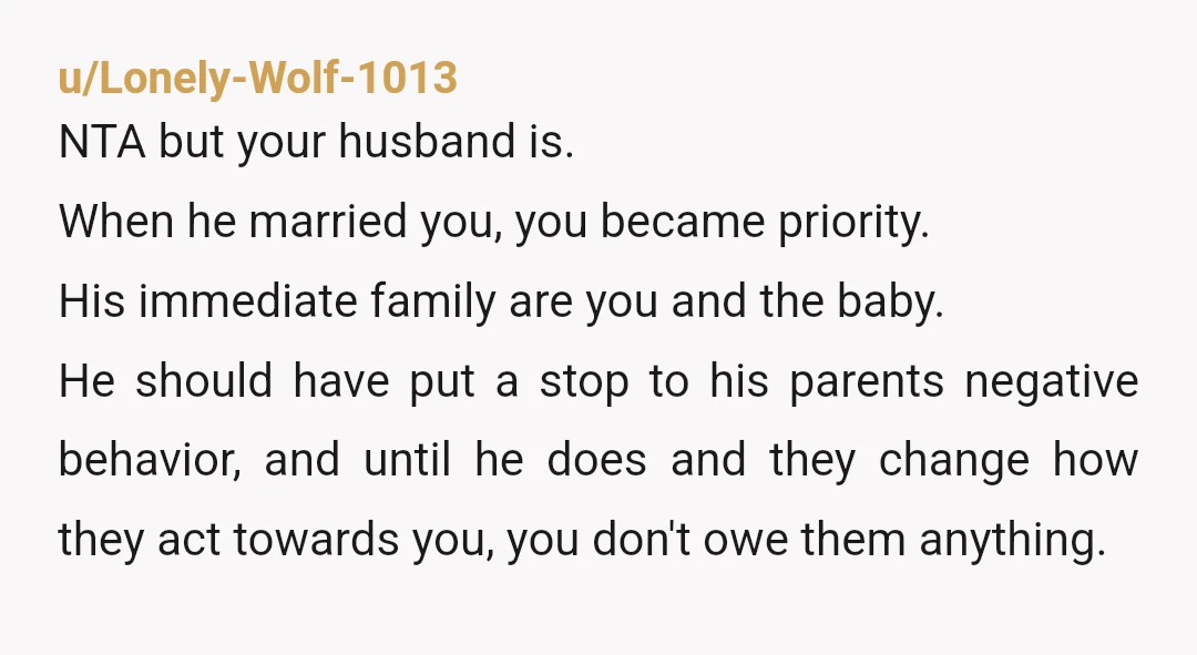 u/Lonely-Wolf-1013 NTA but your husband is. When he married you, you became priority. His immediate family are you and the baby. He should have put a stop to his parents...