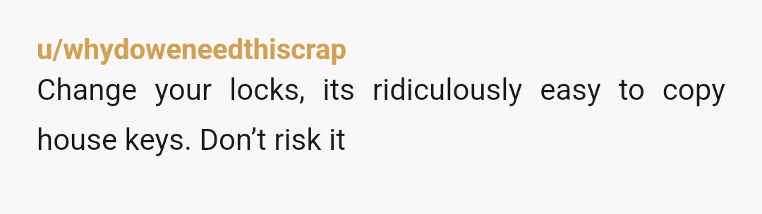 u/whydoweneedthiscrap
Change your locks, its ridiculously easy to copy house keys. Don’t risk it