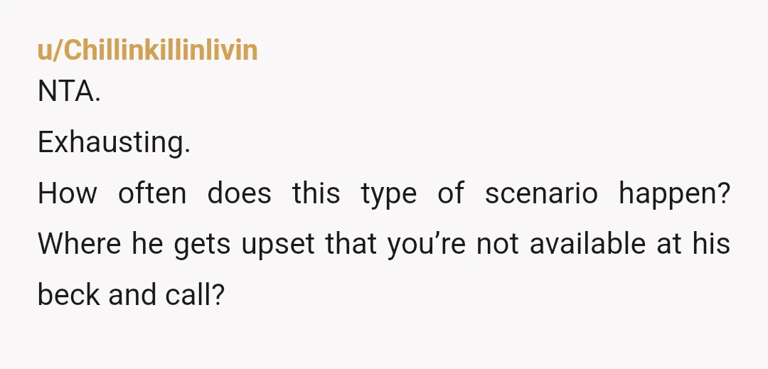u/Chillinkillinlivin
NTA.
Exhausting.
How often does this type of scenario happen? Where he gets upset that you’re not available at his beck and call?