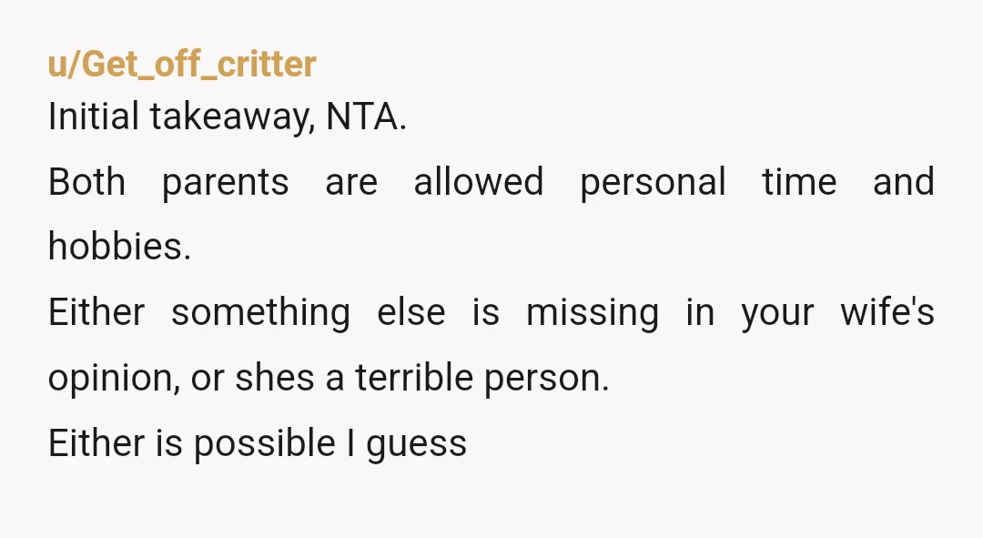 u/Get_off_critter Initial takeaway, NTA. Both parents are allowed personal time and hobbies. Either something else is missing in your wife's opinion, or shes a terrible person. Either is possible I...