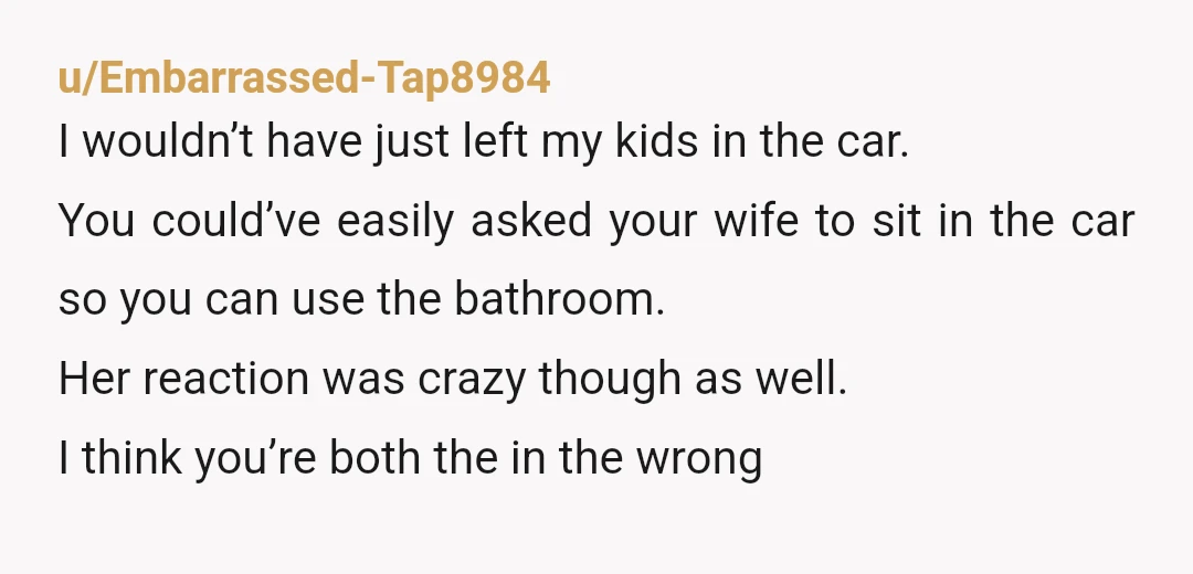 u/Embarrassed-Tap8984 I wouldn’t have just left my kids in the car. You could’ve easily asked your wife to sit in the car so you can use the bathroom. Her reaction...