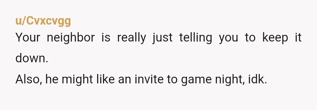 u/Cvxcvgg
Your neighbor is really just telling you to keep it down.
Also, he might like an invite to game night, idk.