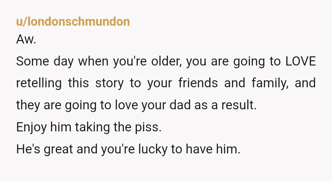 u/londonschmundon Aw. Some day when you're older, you are going to LOVE retelling this story to your friends and family, and they are going to love your dad as a...
