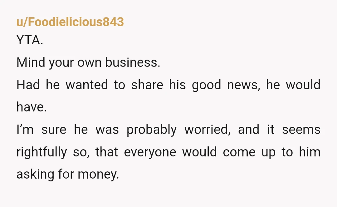 u/Foodielicious843 YTA. Mind your own business. Had he wanted to share his good news, he would have. I’m sure he was probably worried, and it seems rightfully so, that everyone...