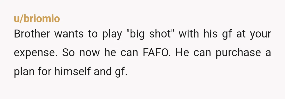 u/briomio
Brother wants to play "big shot" with his gf at your expense. So now he can FAFO. He can purchase a plan for himself and gf.