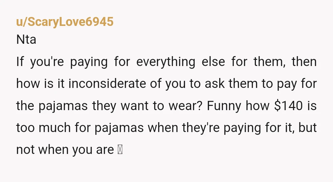 u/ScaryLove6945 Nta If you're paying for everything else for them, then how is it inconsiderate of you to ask them to pay for the pajamas they want to wear? Funny...