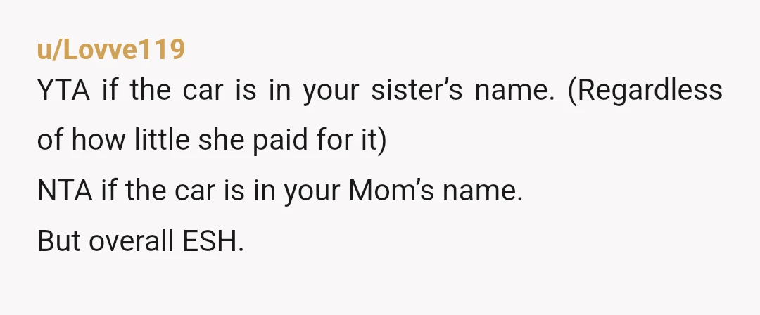 u/Lovve119
YTA if the car is in your sister’s name. (Regardless of how little she paid for it)
NTA if the car is in your Mom’s name.
But overall ESH.