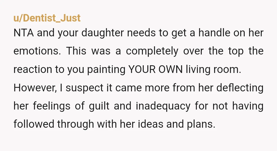 u/Dentist_Just NTA and your daughter needs to get a handle on her emotions. This was a completely over the top the reaction to you painting YOUR OWN living room. However,...
