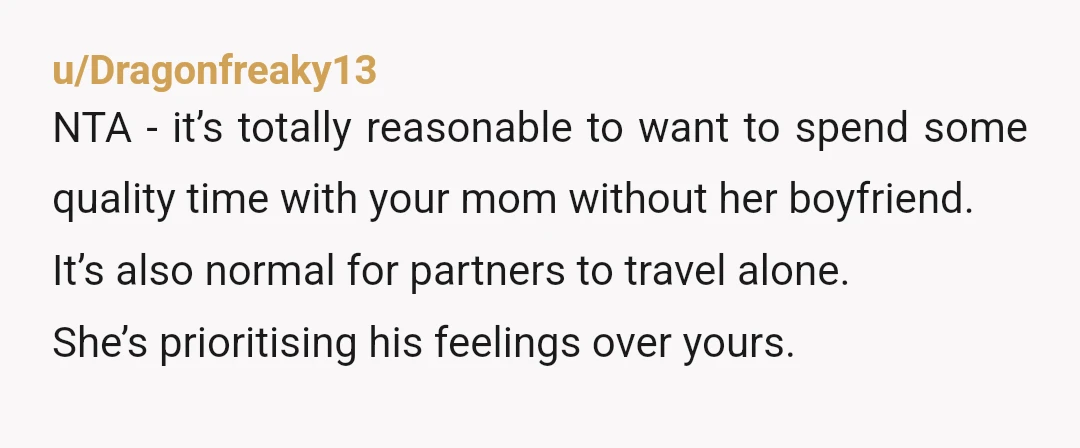 u/Dragonfreaky13 NTA - it’s totally reasonable to want to spend some quality time with your mom without her boyfriend. It’s also normal for partners to travel alone. She’s prioritising his...
