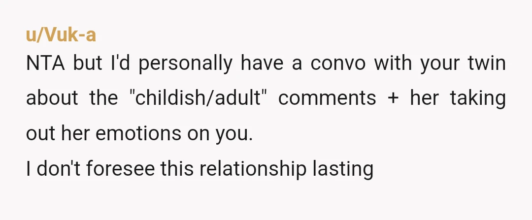 u/Vuk-a
NTA but I'd personally have a convo with your twin about the "childish/adult" comments + her taking out her emotions on you.
I don't foresee this relationship lasting