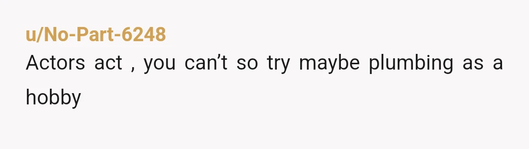 u/No-Part-6248
Actors act , you can’t so try maybe plumbing as a hobby