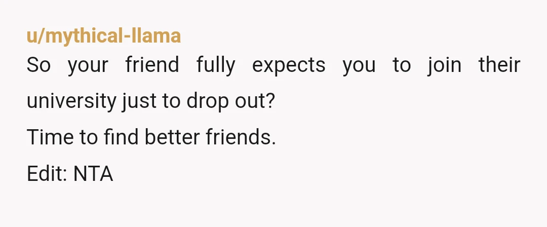 u/mythical-llama
So your friend fully expects you to join their university just to drop out?
Time to find better friends.
Edit: NTA