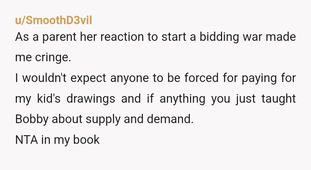 u/SmoothD3vil As a parent her reaction to start a bidding war made me cringe. I wouldn't expect anyone to be forced for paying for my kid's drawings and if anything...