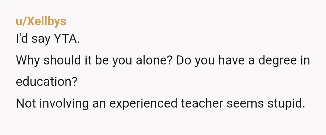 u/Xellbys
I'd say YTA.
Why should it be you alone? Do you have a degree in education?
Not involving an experienced teacher seems stupid.