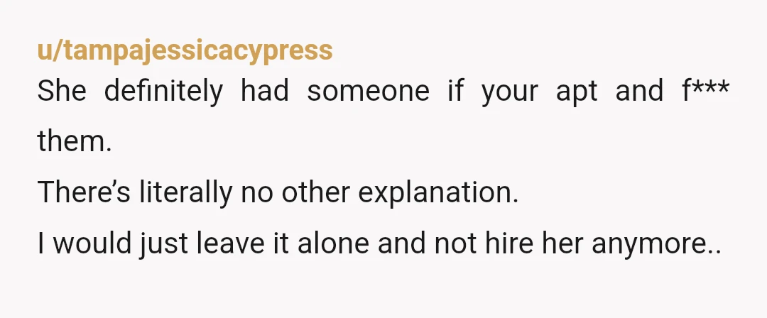 u/tampajessicacypress
She definitely had someone if your apt and f*** them.
There’s literally no other explanation.
I would just leave it alone and not hire her anymore..