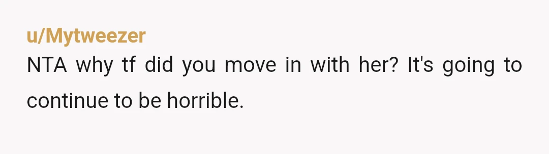 u/Mytweezer
NTA why tf did you move in with her? It's going to continue to be horrible.