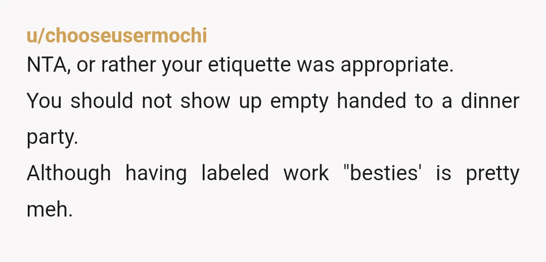 u/chooseusermochi
NTA, or rather your etiquette was appropriate.
You should not show up empty handed to a dinner party.
Although having labeled work "besties' is pretty meh.