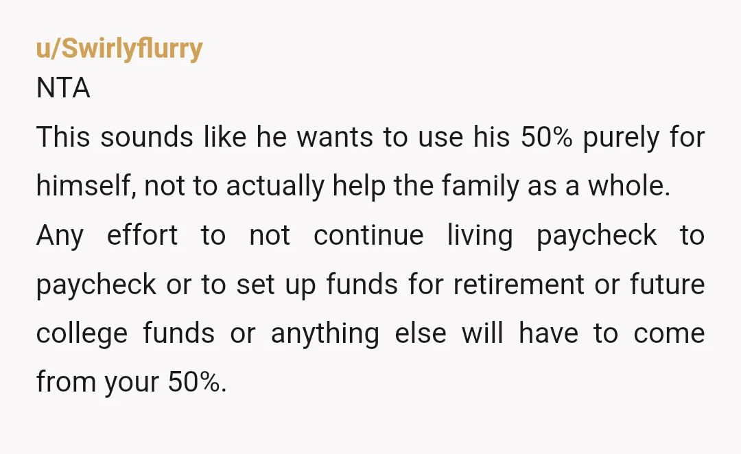 u/Swirlyflurry NTA This sounds like he wants to use his 50% purely for himself, not to actually help the family as a whole. Any effort to not continue living paycheck...