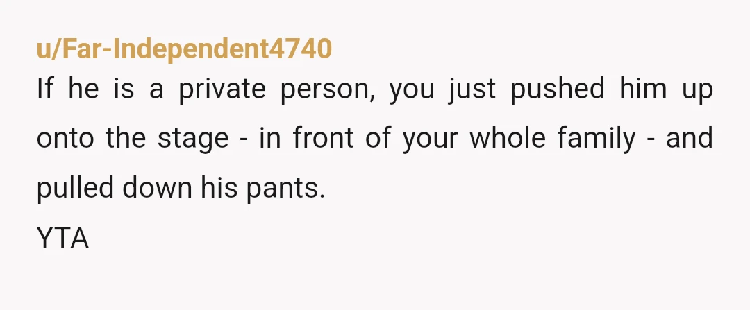 u/Far-Independent4740
If he is a private person, you just pushed him up onto the stage - in front of your whole family - and pulled down his pants.
YTA