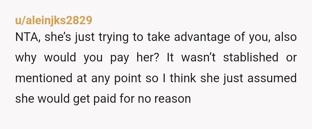 u/aleinjks2829 NTA, she’s just trying to take advantage of you, also why would you pay her? It wasn’t stablished or mentioned at any point so I think she just assumed...