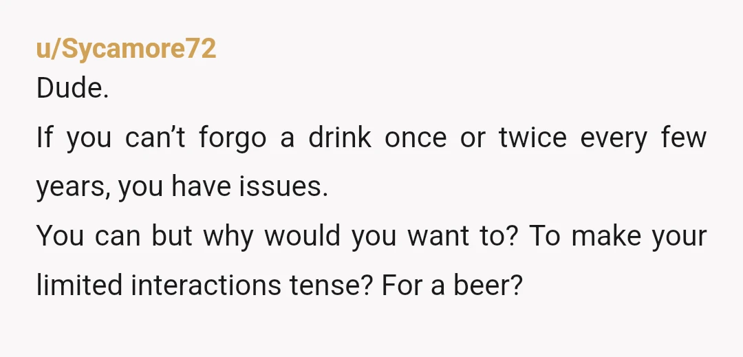 u/Sycamore72 Dude. If you can’t forgo a drink once or twice every few years, you have issues. You can but why would you want to? To make your limited interactions...