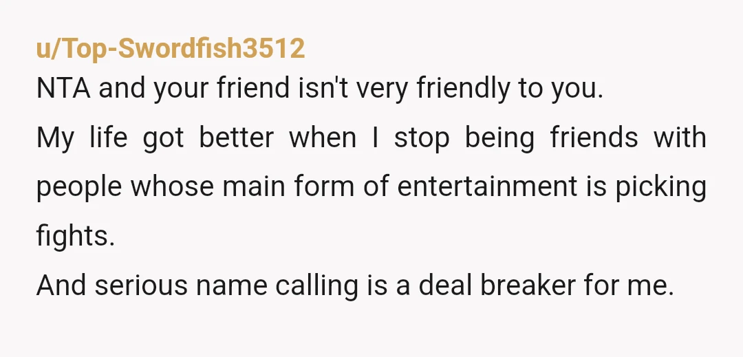 u/Top-Swordfish3512 NTA and your friend isn't very friendly to you. My life got better when I stop being friends with people whose main form of entertainment is picking fights. And...