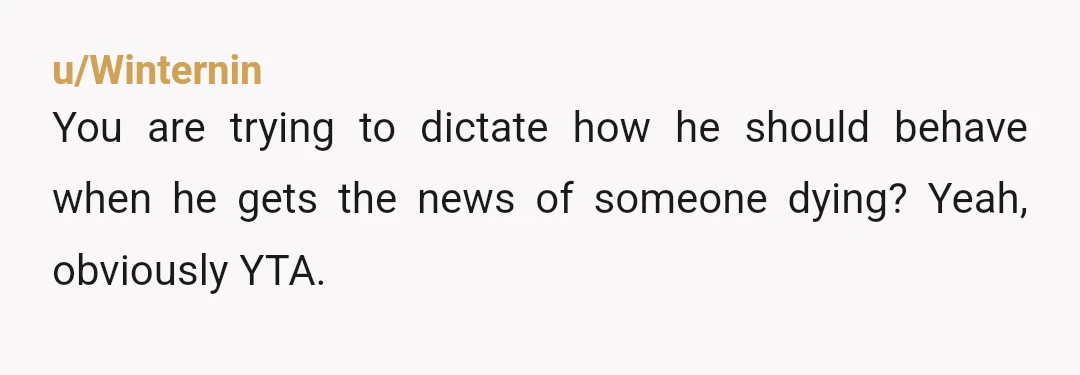 u/Winternin
You are trying to dictate how he should behave when he gets the news of someone dying? Yeah, obviously YTA.
