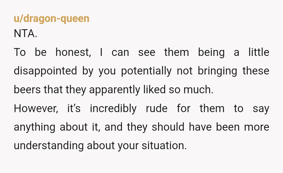 u/dragon-queen NTA.  To be honest, I can see them being a little disappointed by you potentially not bringing these beers that they apparently liked so much.  However, it’s incredibly rude...