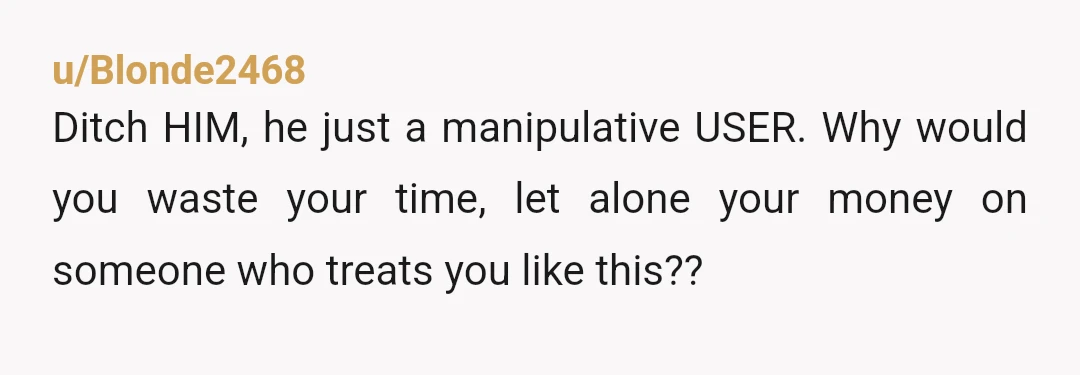 u/Blonde2468
Ditch HIM, he just a manipulative USER. Why would you waste your time, let alone your money on someone who treats you like this??