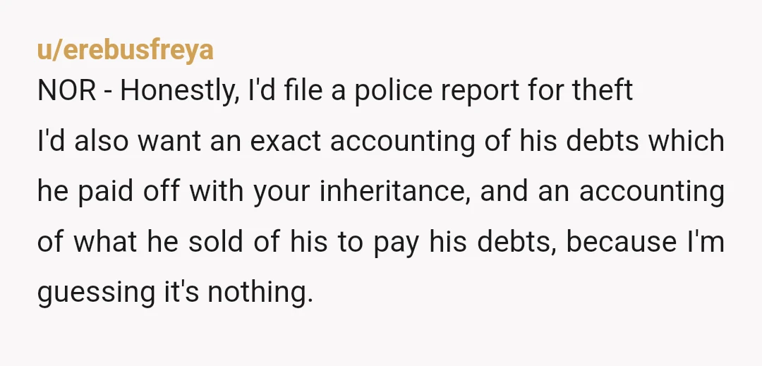 u/erebusfreya NOR - Honestly, I'd file a police report for theft I'd also want an exact accounting of his debts which he paid off with your inheritance, and an accounting...