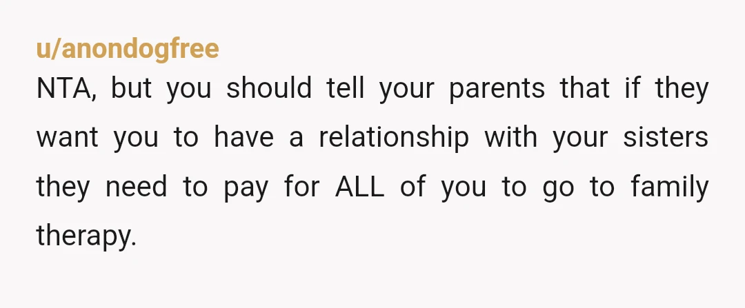 u/anondogfree NTA, but you should tell your parents that if they want you to have a relationship with your sisters they need to pay for ALL of you to go...