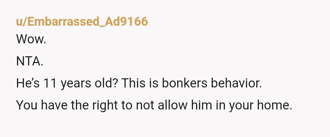 u/Embarrassed_Ad9166
Wow.
NTA.
He’s 11 years old? This is bonkers behavior.
You have the right to not allow him in your home.