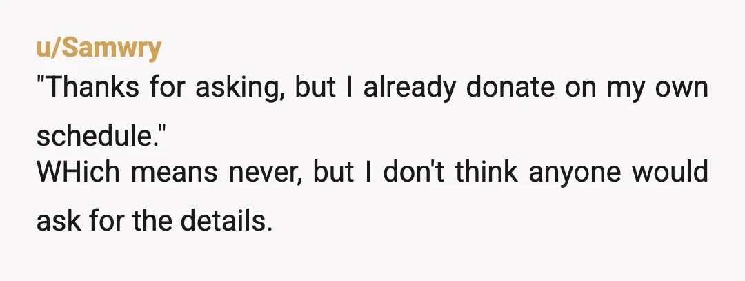 u/Samwry
"Thanks for asking, but I already donate on my own schedule."
WHich means never, but I don't think anyone would ask for the details.