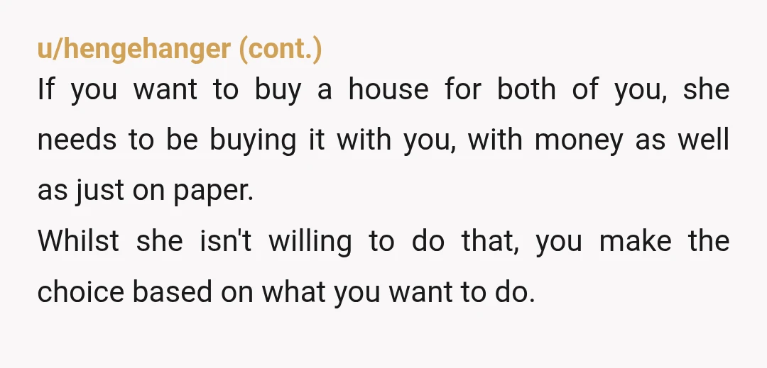 u/Mezcal_Madness NTA but dude, can you not see all the 🚩🚩🚩🚩🚩 She’s not buying a house, you are and she called your agent?? If she’s wants autonomy, she can buy...