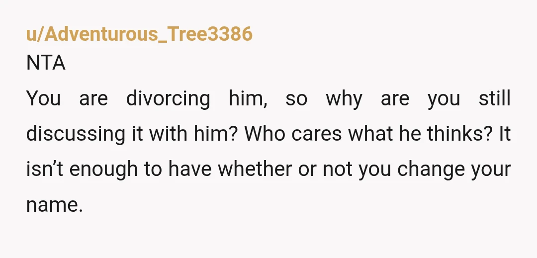 u/Adventurous_Tree3386 NTA You are divorcing him, so why are you still discussing it with him? Who cares what he thinks? It isn’t enough to have whether or not you change...