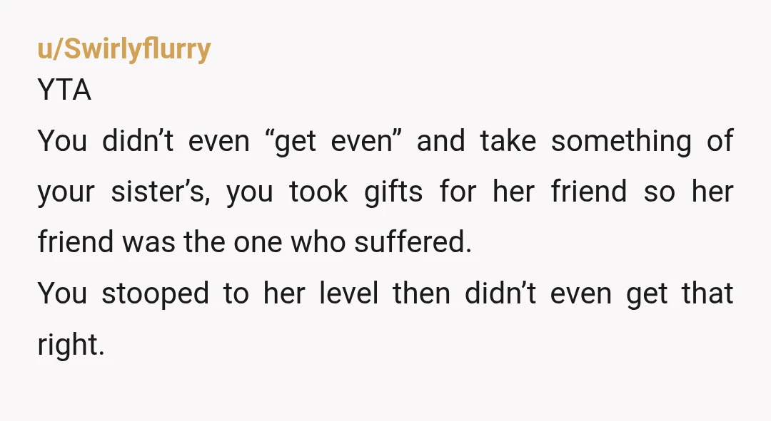 u/Swirlyflurry YTA You didn’t even “get even” and take something of your sister’s, you took gifts for her friend so her friend was the one who suffered. You stooped to...