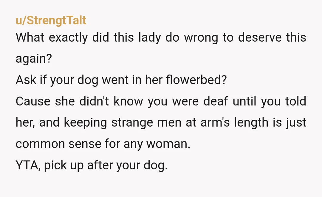 u/StrengtTalt What exactly did this lady do wrong to deserve this again? Ask if your dog went in her flowerbed? Cause she didn't know you were deaf until you told...