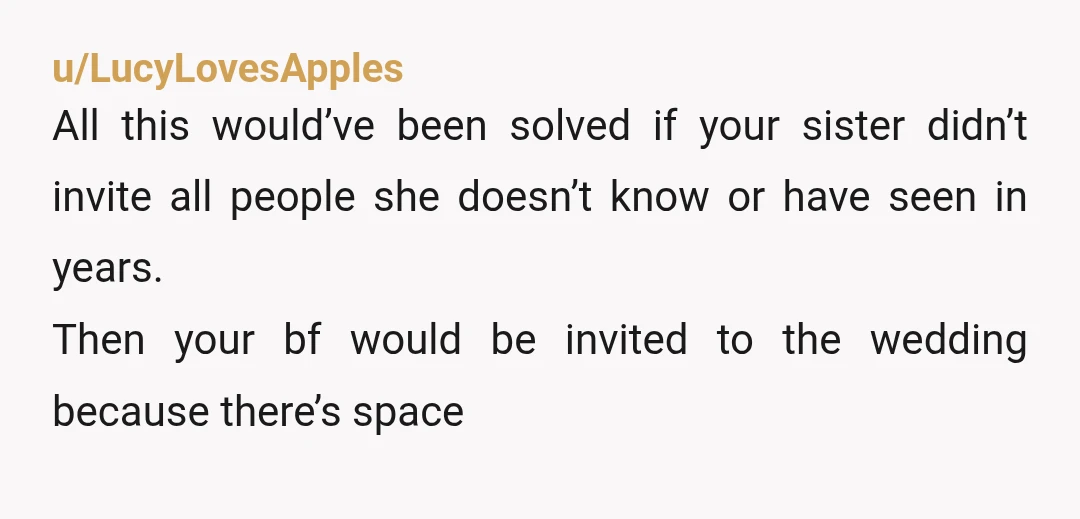 u/LucyLovesApples All this would’ve been solved if your sister didn’t invite all people she doesn’t know or have seen in years. Then your bf would be invited to the wedding...