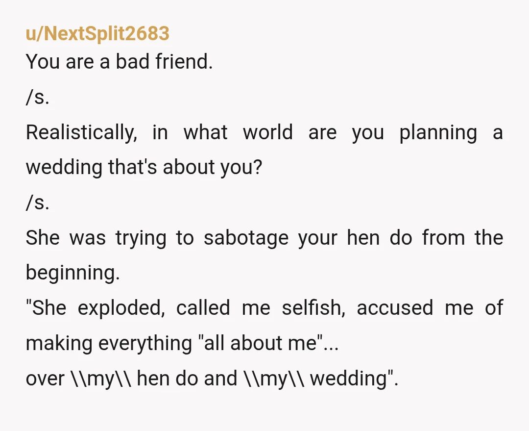 u/NextSplit2683 You are a bad friend. /s. Realistically, in what world are you planning a wedding that's about you? /s. She was trying to sabotage your hen do from the...