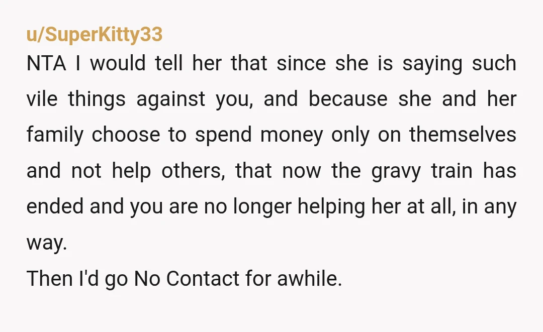 u/SuperKitty33 NTA I would tell her that since she is saying such vile things against you, and because she and her family choose to spend money only on themselves and...